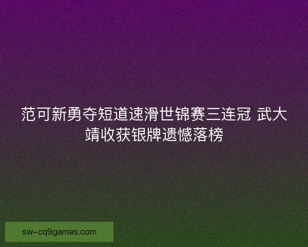 范可新勇夺短道速滑世锦赛三连冠 武大靖收获银牌遗憾落榜 范可新勇夺短道速滑世锦赛三连冠 武大靖收获银牌遗憾落榜