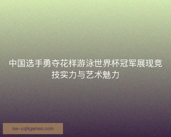 中国选手勇夺花样游泳世界杯冠军展现竞技实力与艺术魅力