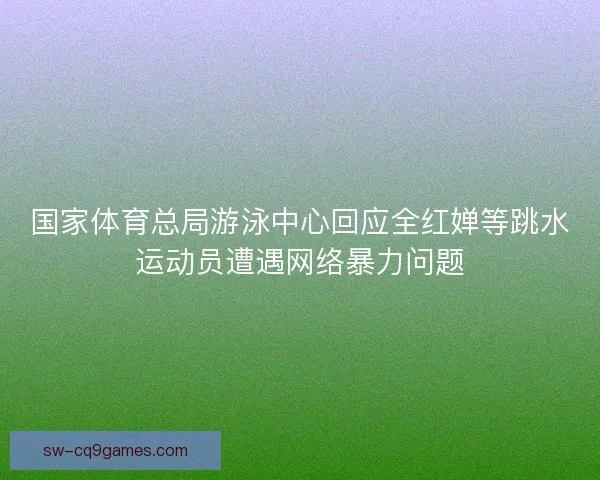 国家体育总局游泳中心回应全红婵等跳水运动员遭遇网络暴力问题