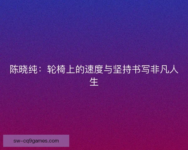 陈晓纯：轮椅上的速度与坚持书写非凡人生