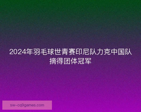 2024年羽毛球世青赛印尼队力克中国队摘得团体冠军
