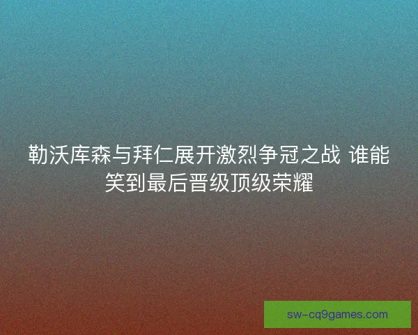 勒沃库森与拜仁展开激烈争冠之战 谁能笑到最后晋级顶级荣耀