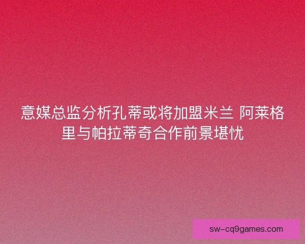 意媒总监分析孔蒂或将加盟米兰 阿莱格里与帕拉蒂奇合作前景堪忧
