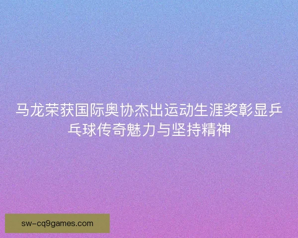马龙荣获国际奥协杰出运动生涯奖彰显乒乓球传奇魅力与坚持精神 马龙荣获国际奥协杰出运动生涯奖彰显乒乓球传奇魅力与坚持精神