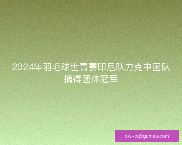 2024年羽毛球世青赛印尼队力克中国队摘得团体冠军 2024年羽毛球世青赛印尼队力克中国队摘得团体冠军