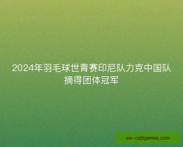 2024年羽毛球世青赛印尼队力克中国队摘得团体冠军 2024年羽毛球世青赛印尼队力克中国队摘得团体冠军