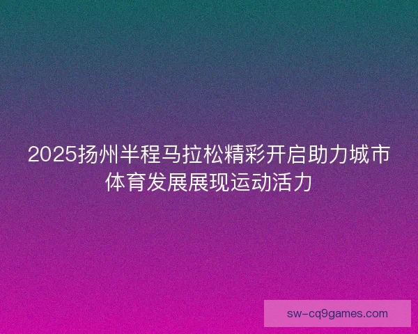 2025扬州半程马拉松精彩开启助力城市体育发展展现运动活力