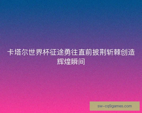 卡塔尔世界杯征途勇往直前披荆斩棘创造辉煌瞬间 卡塔尔世界杯征途勇往直前披荆斩棘创造辉煌瞬间