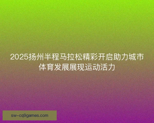 2025扬州半程马拉松精彩开启助力城市体育发展展现运动活力