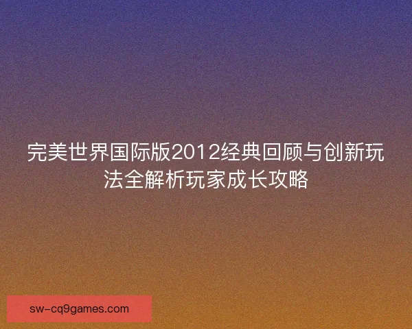 完美世界国际版2012经典回顾与创新玩法全解析玩家成长攻略