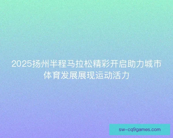 2025扬州半程马拉松精彩开启助力城市体育发展展现运动活力