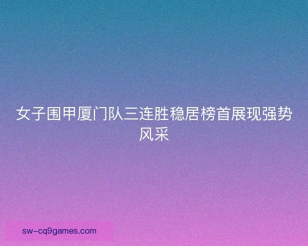 女子围甲厦门队三连胜稳居榜首展现强势风采
